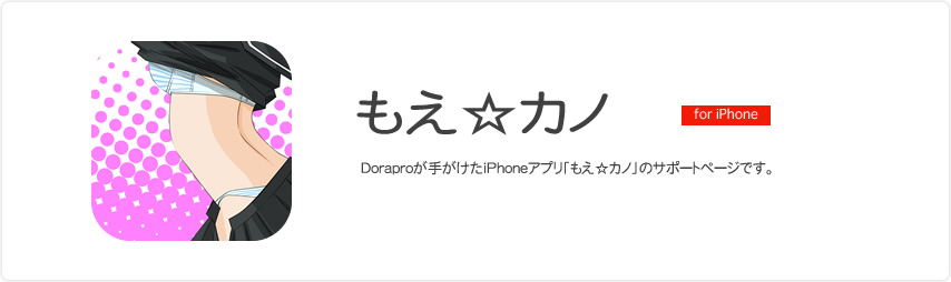 もえ☆カノ Doraproが手がけたiPhoneアプリ「もえ☆カノ」のサポートページです
