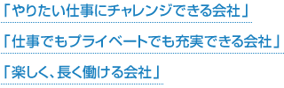 「 やりたい仕事にチャレンジできる会社 」「 仕事でもプライベートでも充実できる会社 」「 楽しく、長く働ける会社 」